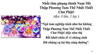 “Ngã tam nghiệp tánh như hư không
Thập Phương Tam Thế Nhất Thiết
Chư Phật! diệc như thị
Bất khởi chân tế vi chúng sinh
Dữ chúng cụ lai thọ cúng dường”.
Nhất tâm phụng thỉnh Nam Mô
Thập Phương Tam Thế Nhất Thiết
Chư Phật!
(đọc 3 lần, 1 lạy )
9
 