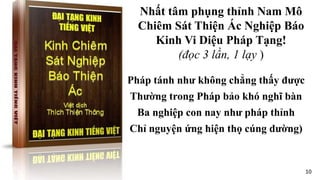 Pháp tánh như không chẳng thấy được
Thường trong Pháp bảo khó nghĩ bàn
Ba nghiệp con nay như pháp thỉnh
Chỉ nguyện ứng hiện thọ cúng dường)
Nhất tâm phụng thỉnh Nam Mô
Chiêm Sát Thiện Ác Nghiệp Báo
Kinh Vi Diệu Pháp Tạng!
(đọc 3 lần, 1 lạy )
10
 