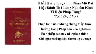 Pháp tánh như không chẳng thấy được
Thường trong Pháp bảo khó nghĩ bàn
Ba nghiệp con nay như pháp thỉnh
Chỉ nguyện ứng hiện thọ cúng dường)
Nhất tâm phụng thỉnh Nam Mô Đại
Phật Đảnh Thủ Lăng Nghiêm Kinh
Vi Diệu Pháp Tạng!
(đọc 3 lần, 1 lạy )
10
 