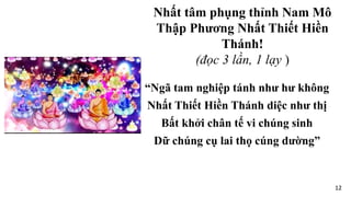 “Ngã tam nghiệp tánh như hư không
Nhất Thiết Hiền Thánh diệc như thị
Bất khởi chân tế vi chúng sinh
Dữ chúng cụ lai thọ cúng dường”
Nhất tâm phụng thỉnh Nam Mô
Thập Phương Nhất Thiết Hiền
Thánh!
(đọc 3 lần, 1 lạy )
12
 