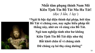 “Ngài là bậc đại diện thỉnh đại pháp, bởi tâm
Bồ Tát vì chúng con, nay nghe hiểu pháp tối
thắng này, nhờ ơn vô cùng của Bồ Tát.
Ngã tam nghiệp tánh như hư không
Kiên Tịnh Tín Bồ Tát diệc như thị
Bất khởi chân tế vi chúng sinh
Dữ chúng cụ lai thọ cúng dường”
Nhất tâm phụng thỉnh Nam Mô
Kiên Tịnh Tín Bồ Tát Ma Ha Tát!
(đọc 3 lần, 1 lạy )
13
 