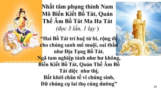 “Hai Bồ Tát trí huệ từ bi, rộng độ
cho chúng sanh mê muội, oai thần
như Địa Tạng Bồ Tát.
Ngã tam nghiệp tánh như hư không,
Biến Kiết Bồ Tát, Quán Thế Âm Bồ
Tát diệc như thị,
Bất khởi chân tế vi chúng sinh,
Dữ chúng cụ lai thọ cúng dường”
Nhất tâm phụng thỉnh Nam
Mô Biến Kiết Bồ Tát, Quán
Thế Âm Bồ Tát Ma Ha Tát
(đọc 3 lần, 1 lạy )
14
 