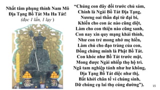 “Chúng con đây đối trước chủ sám,
Chính là Ngài Bồ Tát Địa Tạng,
Nương oai thần đại từ đại bi,
Khiến cho con ác nào cũng diệt,
Làm cho con thiện nào cũng sanh,
Con nay xin quy mạng khải thỉnh,
Như con trẻ mong nhớ mẹ hiền,
Làm chủ cho đạo tràng của con,
Đồng chứng minh là Phật Bồ Tát.
Con khóc như Bồ Tát trước mặt,
Mong được Ngài nhiếp thọ hộ trì.
Ngã tam nghiệp tánh như hư không,
Địa Tạng Bồ Tát diệc như thị,
Bất khởi chân tế vi chúng sinh,
Dữ chúng cụ lai thọ cúng dường”).
Nhất tâm phụng thỉnh Nam Mô
Địa Tạng Bồ Tát Ma Ha Tát!
(đọc 1 lần, 1 lạy )
15
 