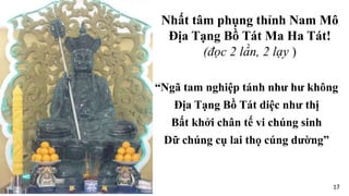 “Ngã tam nghiệp tánh như hư không
Địa Tạng Bồ Tát diệc như thị
Bất khởi chân tế vi chúng sinh
Dữ chúng cụ lai thọ cúng dường”
Nhất tâm phụng thỉnh Nam Mô
Địa Tạng Bồ Tát Ma Ha Tát!
(đọc 2 lần, 2 lạy )
17
 