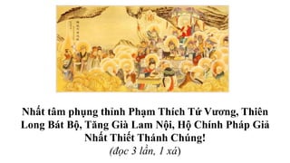 Nhất tâm phụng thỉnh Phạm Thích Tứ Vương, Thiên
Long Bát Bộ, Tăng Già Lam Nội, Hộ Chính Pháp Giả
Nhất Thiết Thánh Chúng!
(đọc 3 lần, 1 xá)
 
