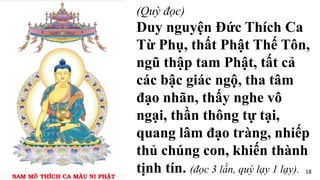 (Quỳ đọc)
Duy nguyện Đức Thích Ca
Từ Phụ, thất Phật Thế Tôn,
ngũ thập tam Phật, tất cả
các bậc giác ngộ, tha tâm
đạo nhãn, thấy nghe vô
ngại, thần thông tự tại,
quang lâm đạo tràng, nhiếp
thủ chúng con, khiến thành
tịnh tín. (đọc 3 lần, quỳ lạy 1 lạy). 18
 