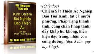•(Quỳ đọc)
•Chiêm Sát Thiện Ác Nghiệp
Báo Tôn Kinh, tất cả mười
phương, Pháp Tạng thanh
tịnh, cùng chân Pháp tánh,
đầy khắp hư không, hiển
hiện đạo tràng, nhận con
cúng dường. (đọc 3 lần, quỳ
lạy 1 lạy).
19
 