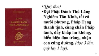 •(Quỳ đọc)
•Đại Phật Đảnh Thủ Lăng
Nghiêm Tôn Kinh, tất cả
mười phương, Pháp Tạng
thanh tịnh, cùng chân Pháp
tánh, đầy khắp hư không,
hiển hiện đạo tràng, nhận
con cúng dường. (đọc 3 lần,
quỳ lạy 1 lạy).
19
 