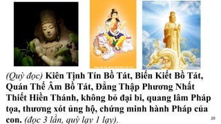 (Quỳ đọc) Kiên Tịnh Tín Bồ Tát, Biến Kiết Bồ Tát,
Quán Thế Âm Bồ Tát, Đẳng Thập Phương Nhất
Thiết Hiền Thánh, không bỏ đại bi, quang lâm Pháp
tọa, thương xót ủng hộ, chứng minh hành Pháp của
con. (đọc 3 lần, quỳ lạy 1 lạy). 20
 