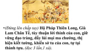 •(Đứng lên chắp tay) Hộ Pháp Thiên Long, Già
Lam Chân Tể, tùy thuận lời thỉnh của con, giữ
vững đạo tràng, đẩy lùi mọi ma chướng, thị
hiện kiết tường, khiến sở tu của con, tự tại
thành tựu. (đọc 3 lần,1 xá).
 
