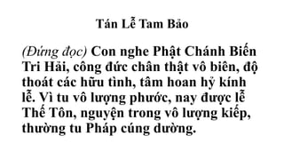 Tán Lễ Tam Bảo
(Đứng đọc) Con nghe Phật Chánh Biến
Tri Hải, công đức chân thật vô biên, độ
thoát các hữu tình, tâm hoan hỷ kính
lễ. Vì tu vô lượng phước, nay được lễ
Thế Tôn, nguyện trong vô lượng kiếp,
thường tu Pháp cúng dường.
 
