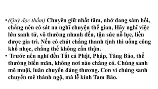 • (Quỳ đọc thầm) Chuyên giữ nhất tâm, nhớ đang sám hối,
chẳng nên có sát na nghĩ chuyện thế gian, Hãy nghĩ việc
lớn sanh tử, vô thường nhanh đến, tận sức nỗ lực, liền
được gia trì. Nếu có chút chẳng thanh tịnh thì uổng công
khổ nhọc, chẳng thể không cẩn thận.
• Trước nên nghĩ đến Tất cả Phật, Pháp, Tăng Bảo, thể
thường biến mãn, không nơi nào chẳng có. Chúng sanh
mê muội, luân chuyển đáng thương. Con vì chúng sanh
chuyển mê thành ngộ, mà lễ kính Tam Bảo.
 