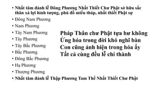 • Nhất tâm đảnh lễ Đông Phương Nhất Thiết Chư Phật sở hữu sắc
thân xá lợi hình tượng, phù đồ miếu tháp, nhất thiết Phật sự
• Đông Nam Phương
• Nam Phương
• Tây Nam Phương
• Tây Phương
• Tây Bắc Phương
• Bắc Phương
• Đông Bắc Phương
• Hạ Phương
• Thượng Phương
• Nhất tâm đảnh lễ Thập Phương Tam Thế Nhất Thiết Chư Phật
Pháp Thân chư Phật tựa hư không
Ứng hóa trong đời khó nghĩ bàn
Con cũng ảnh hiện trong hóa ấy
Tất cả cùng đều lễ chí thành
 