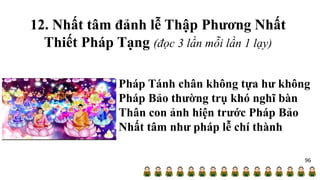 12. Nhất tâm đảnh lễ Thập Phương Nhất
Thiết Pháp Tạng (đọc 3 lần mỗi lần 1 lạy)
Pháp Tánh chân không tựa hư không
Pháp Bảo thường trụ khó nghĩ bàn
Thân con ảnh hiện trước Pháp Bảo
Nhất tâm như pháp lễ chí thành
96
 