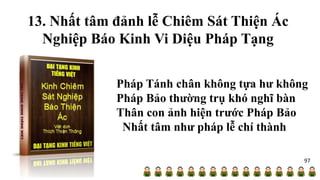 13. Nhất tâm đảnh lễ Chiêm Sát Thiện Ác
Nghiệp Báo Kinh Vi Diệu Pháp Tạng
Pháp Tánh chân không tựa hư không
Pháp Bảo thường trụ khó nghĩ bàn
Thân con ảnh hiện trước Pháp Bảo
Nhất tâm như pháp lễ chí thành
97
 