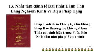 13. Nhất tâm đảnh lễ Đại Phật Đảnh Thủ
Lăng Nghiêm Kinh Vi Diệu Pháp Tạng
Pháp Tánh chân không tựa hư không
Pháp Bảo thường trụ khó nghĩ bàn
Thân con ảnh hiện trước Pháp Bảo
Nhất tâm như pháp lễ chí thành
97
 
