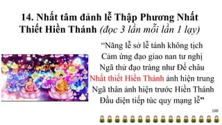 14. Nhất tâm đảnh lễ Thập Phương Nhất
Thiết Hiền Thánh (đọc 3 lần mỗi lần 1 lạy)
“Năng lễ sở lễ tánh không tịch
Cảm ứng đạo giao nan tư nghị
Ngã thử đạo tràng như Đế châu
Nhất thiết Hiền Thánh ảnh hiện trung
Ngã thân ảnh hiện trước Hiền Thánh
Đầu diện tiếp túc quy mạng lễ”
100
 