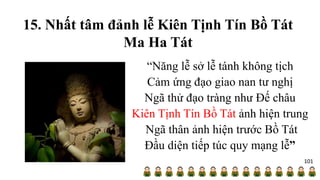 15. Nhất tâm đảnh lễ Kiên Tịnh Tín Bồ Tát
Ma Ha Tát
“Năng lễ sở lễ tánh không tịch
Cảm ứng đạo giao nan tư nghị
Ngã thử đạo tràng như Đế châu
Kiên Tịnh Tín Bồ Tát ảnh hiện trung
Ngã thân ảnh hiện trước Bồ Tát
Đầu diện tiếp túc quy mạng lễ”
101
 