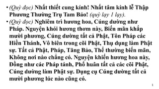 •(Quỳ đọc) Nhất thiết cung kính! Nhất tâm kính lễ Thập
Phương Thường Trụ Tam Bảo! (quỳ lạy 1 lạy).
•(Quỳ đọc) Nghiêm trì hương hoa, Cúng dường như
Pháp. Nguyện khói hương thơm này, Biến mãn khắp
mười phương, Cúng dường tất cả Phật, Tôn Pháp các
Hiền Thánh, Vô biên trong cõi Phật, Thụ dụng làm Phật
sự. Tất cả Phật, Pháp, Tăng Bảo, Thể thường biến mãn,
Không nơi nào chẳng có. Nguyện khiến hương hoa này,
Đồng như các Pháp tánh, Phổ huân tất cả các cõi Phật,
Cúng dường làm Phật sự. Dụng cụ Cúng dường tất cả
mười phương lúc nào cũng có.
1
 