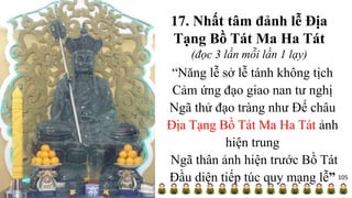 17. Nhất tâm đảnh lễ Địa
Tạng Bồ Tát Ma Ha Tát
(đọc 3 lần mỗi lần 1 lạy)
“Năng lễ sở lễ tánh không tịch
Cảm ứng đạo giao nan tư nghị
Ngã thử đạo tràng như Đế châu
Địa Tạng Bồ Tát Ma Ha Tát ảnh
hiện trung
Ngã thân ảnh hiện trước Bồ Tát
Đầu diện tiếp túc quy mạng lễ” 105
 