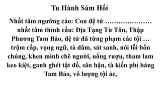 Tu Hành Sám Hối
Nhất tâm ngưỡng cáo: Con đệ tử …………………
nhất tâm thỉnh cầu: Địa Tạng Từ Tôn, Thập
Phương Tam Bảo, đệ tử đã từng phạm các tội …
trộm cắp, vọng ngữ, tà dâm, sát sanh, nói lỗi bốn
chúng, khen mình chê người, uống rượu, tham lam
keo kiệt, ganh ghét tật đố, sân hận, tà kiến phỉ báng
Tam Bảo, vô lượng tội ác,
 