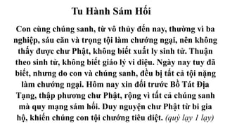 Tu Hành Sám Hối
Con cùng chúng sanh, từ vô thủy đến nay, thường vì ba
nghiệp, sáu căn và trọng tội làm chướng ngại, nên không
thấy được chư Phật, không biết xuất ly sinh tử. Thuận
theo sinh tử, không biết giáo lý vi diệu. Ngày nay tuy đã
biết, nhưng do con và chúng sanh, đều bị tất cả tội nặng
làm chướng ngại. Hôm nay xin đối trước Bồ Tát Địa
Tạng, thập phương chư Phật, rộng vì tất cả chúng sanh
mà quy mạng sám hối. Duy nguyện chư Phật từ bi gia
hộ, khiến chúng con tội chướng tiêu diệt. (quỳ lạy 1 lạy)
 
