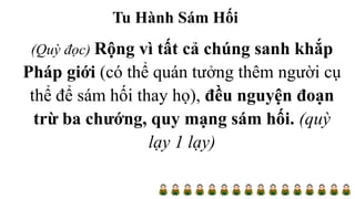 Tu Hành Sám Hối
(Quỳ đọc) Rộng vì tất cả chúng sanh khắp
Pháp giới (có thể quán tưởng thêm người cụ
thể để sám hối thay họ), đều nguyện đoạn
trừ ba chướng, quy mạng sám hối. (quỳ
lạy 1 lạy)
 