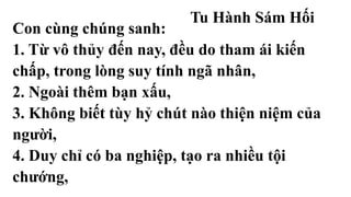 Tu Hành Sám Hối
Con cùng chúng sanh:
1. Từ vô thủy đến nay, đều do tham ái kiến
chấp, trong lòng suy tính ngã nhân,
2. Ngoài thêm bạn xấu,
3. Không biết tùy hỷ chút nào thiện niệm của
người,
4. Duy chỉ có ba nghiệp, tạo ra nhiều tội
chướng,
 