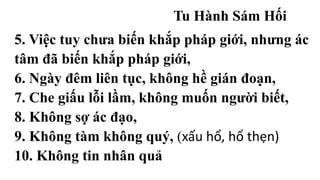 Tu Hành Sám Hối
5. Việc tuy chưa biến khắp pháp giới, nhưng ác
tâm đã biến khắp pháp giới,
6. Ngày đêm liên tục, không hề gián đoạn,
7. Che giấu lỗi lầm, không muốn người biết,
8. Không sợ ác đạo,
9. Không tàm không quý, (xấu hổ, hổ thẹn)
10. Không tin nhân quả
 