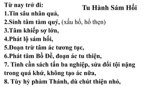 Tu Hành Sám HốiTừ nay trở đi:
1.Tin sâu nhân quả,
2.Sinh tâm tàm quý, (xấu hổ, hổ thẹn)
3.Tâm khiếp sợ lớn,
4.Phát lộ sám hối,
5.Đoạn trừ tâm ác tương tục,
6.Phát tâm Bồ Đề, đoạn ác tu thiện,
7. Tinh cần sách tấn ba nghiệp, sửa đổi tội nặng
trong quá khứ, không tạo ác nữa,
8. Tùy hỷ phàm Thánh, dù chút thiện nhỏ,
 