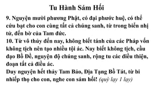 Tu Hành Sám Hối
9. Nguyện mười phương Phật, có đại phước huệ, có thể
cứu bạt cho con cùng tất cả chúng sanh, từ trong biển nhị
tử, đến bờ của Tam đức.
10. Từ vô thủy đến nay, không biết tánh của các Pháp vốn
không tịch nên tạo nhiều tội ác. Nay biết không tịch, cầu
đạo Bồ Đề, nguyện độ chúng sanh, rộng tu các điều thiện,
đoạn tất cả điều ác.
Duy nguyện hết thảy Tam Bảo, Địa Tạng Bồ Tát, từ bi
nhiếp thọ cho con, nghe con sám hối! (quỳ lạy 1 lạy)
 