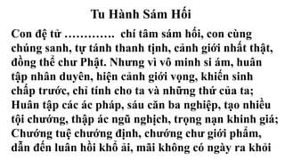 Tu Hành Sám Hối
Con đệ tử …………. chí tâm sám hối, con cùng
chúng sanh, tự tánh thanh tịnh, cảnh giới nhất thật,
đồng thể chư Phật. Nhưng vì vô minh si ám, huân
tập nhân duyên, hiện cảnh giới vọng, khiến sinh
chấp trước, chỉ tính cho ta và những thứ của ta;
Huân tập các ác pháp, sáu căn ba nghiệp, tạo nhiều
tội chướng, thập ác ngũ nghịch, trọng nạn khinh giá;
Chướng tuệ chướng định, chướng chư giới phẩm,
dẫn đến luân hồi khổ ải, mãi không có ngày ra khỏi
 