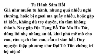 Tu Hành Sám Hối
Giả như muốn tu hành, nhưng quá nhiều nghi
chướng, hoặc bị ngoại ma quấy nhiễu, hoặc gặp
tà kiến, không đủ trợ duyên, tín tâm không
thành. Nay gặp Địa Tạng Bồ Tát Ma Ha Tát,
dùng lời nhẹ nhàng an ủi, khai phá mê mờ cho
con, rửa sạch tâm con, cầu ai sám hối. Duy
nguyện thập phương chư Đại Từ Tôn chứng tri
hộ niệm!
 