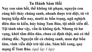 Tu Hành Sám Hối
Nay con sám hối, thề không tái phạm, nguyện con
cùng hết thảy chúng sanh, nhanh được trừ diệt, từ vô
lượng kiếp đến nay, mười ác bốn trọng, ngũ nghịch
điên đảo tà kiến, hủy báng Tam Bảo, tội nhất xiển đề.
Tội tánh như vậy, vốn là không tịch. Nhưng từ hư
vọng, khởi tâm điên đảo, chưa có định thật, mà có thể
chứng đắc. Nguyện tất cả chúng sanh, mau đạt bổn
tâm, vĩnh viễn diệt trừ tội căn. Sám hối xong, quy
mạng lễ Tam Bảo. (quỳ lạy 1 lạy)
 