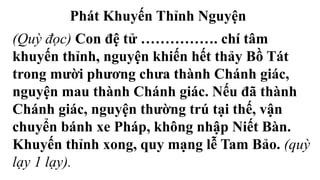 Phát Khuyến Thỉnh Nguyện
(Quỳ đọc) Con đệ tử ……………. chí tâm
khuyến thỉnh, nguyện khiến hết thảy Bồ Tát
trong mười phương chưa thành Chánh giác,
nguyện mau thành Chánh giác. Nếu đã thành
Chánh giác, nguyện thường trú tại thế, vận
chuyển bánh xe Pháp, không nhập Niết Bàn.
Khuyến thỉnh xong, quy mạng lễ Tam Bảo. (quỳ
lạy 1 lạy).
 