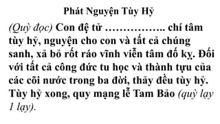 Phát Nguyện Tùy Hỷ
(Quỳ đọc) Con đệ tử …………….. chí tâm
tùy hỷ, nguyện cho con và tất cả chúng
sanh, xả bỏ rốt ráo vĩnh viễn tâm đố kỵ. Đối
với tất cả công đức tu học và thành tựu của
các cõi nước trong ba đời, thảy đều tùy hỷ.
Tùy hỷ xong, quy mạng lễ Tam Bảo (quỳ lạy
1 lạy).
 