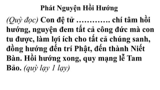 Phát Nguyện Hồi Hướng
(Quỳ đọc) Con đệ tử …………. chí tâm hồi
hướng, nguyện đem tất cả công đức mà con
tu được, làm lợi ích cho tất cả chúng sanh,
đồng hướng đến trí Phật, đến thành Niết
Bàn. Hồi hướng xong, quy mạng lễ Tam
Bảo. (quỳ lạy 1 lạy)
 