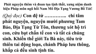 Phát nguyện thêm và đoan tọa tịnh thất, xưng niệm danh
hiệu Pháp môn ngũ hối Nam Mô Địa Tạng Vương Bồ Tát!
(Quỳ đọc) Con đệ tử ………….. chí tâm
phát nguyện, nguyện mười phương Tam
Bảo, Địa Tạng Từ Tôn, thương xót hộ trì
con, cứu bạt chẩn tế con và tất cả chúng
sinh. Khiến thế giới Ta Bà này, tiêu trừ
thiên tai động loạn, chánh Pháp lưu thông,
khắp cả đều sinh tịnh tín.
 
