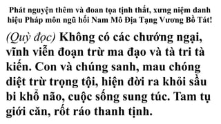 Phát nguyện thêm và đoan tọa tịnh thất, xưng niệm danh
hiệu Pháp môn ngũ hối Nam Mô Địa Tạng Vương Bồ Tát!
(Quỳ đọc) Không có các chướng ngại,
vĩnh viễn đoạn trừ ma đạo và tà tri tà
kiến. Con và chúng sanh, mau chóng
diệt trừ trọng tội, hiện đời ra khỏi sầu
bi khổ não, cuộc sống sung túc. Tam tụ
giới căn, rốt ráo thanh tịnh.
 