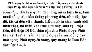 Phát nguyện thêm và đoan tọa tịnh thất, xưng niệm danh
hiệu Pháp môn ngũ hối Nam Mô Địa Tạng Vương Bồ Tát!
(Quỳ đọc) Hai loại quán đạo, ứng niệm hiện tiền, tam
muội tổng trì, thần thông phương tiện, tứ nhiếp lục
độ, tất cả đều viên thành. Liễu ngộ tự tâm, cảnh giới
nhất thật, bỏ thân khỏi thế giới này, sinh tại Phật
tiền, đối diện Di Đà, thân cận chư Phật, được Phật
thụ ký. Trở lại trần lao, phổ độ quần mê, đồng quy
mật tạng. Phát nguyện xong, quy mạng lễ Tam Bảo!
(quỳ lạy 1 lạy).
 