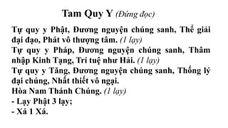 Tam Quy Y (Đứng đọc)
Tự quy y Phật, Đương nguyện chúng sanh, Thể giải
đại đạo, Phát vô thượng tâm. (1 lạy)
Tự quy y Pháp, Đương nguyện chúng sanh, Thâm
nhập Kinh Tạng, Trí tuệ như Hải. (1 lạy)
Tự quy y Tăng, Đương nguyện chúng sanh, Thống lý
đại chúng, Nhất thiết vô ngại.
Hòa Nam Thánh Chúng. (1 lạy)
- Lạy Phật 3 lạy;
- Xá 1 Xá.
 