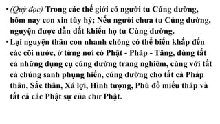 •(Quỳ đọc) Trong các thế giới có người tu Cúng dường,
hôm nay con xin tùy hỷ; Nếu người chưa tu Cúng dường,
nguyện được dẫn dắt khiến họ tu Cúng dường.
• Lại nguyện thân con nhanh chóng có thể biến khắp đến
các cõi nước, ở từng nơi có Phật - Pháp - Tăng, dùng tất
cả những dụng cụ cúng dường trang nghiêm, cùng với tất
cả chúng sanh phụng hiến, cúng dường cho tất cả Pháp
thân, Sắc thân, Xá lợi, Hình tượng, Phù đồ miếu tháp và
tất cả các Phật sự của chư Phật.
 
