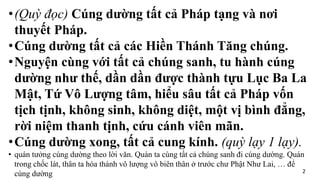 •(Quỳ đọc) Cúng dường tất cả Pháp tạng và nơi
thuyết Pháp.
•Cúng dường tất cả các Hiền Thánh Tăng chúng.
•Nguyện cùng với tất cả chúng sanh, tu hành cúng
dường như thế, dần dần được thành tựu Lục Ba La
Mật, Tứ Vô Lượng tâm, hiểu sâu tất cả Pháp vốn
tịch tịnh, không sinh, không diệt, một vị bình đẳng,
rời niệm thanh tịnh, cứu cánh viên mãn.
•Cúng dường xong, tất cả cung kính. (quỳ lạy 1 lạy).
• quán tưởng cúng dường theo lời văn. Quán ta cùng tất cả chúng sanh đi cúng dường. Quán
trong chốc lát, thân ta hóa thành vô lượng vô biên thân ở trước chư Phật Như Lai, … để
cúng dường 2
 