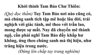 Khởi thỉnh Tam Bảo Chư Thiên:
(Quỳ đọc thầm) Tuy Tam Bảo nơi nào cũng có,
mà chúng sanh tích tập mê hoặc lâu đời, trái
nghịch với giác tánh, mê theo với trần lao,
mong được sợ mất. Nay đã chuyển mê thành
ngộ, cần phải nghĩ Tam Bảo đầy khắp hư
không, ứng theo chúng sanh mà thị hiện, như
trăng hiện trong nước.
(Đứng lên chắp tay trang nghiêm)
 