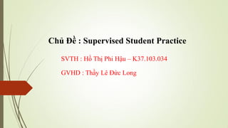 Chủ Đề : Supervised Student Practice
SVTH : Hồ Thị Phi Hậu – K37.103.034
GVHD : Thầy Lê Đức Long
 
