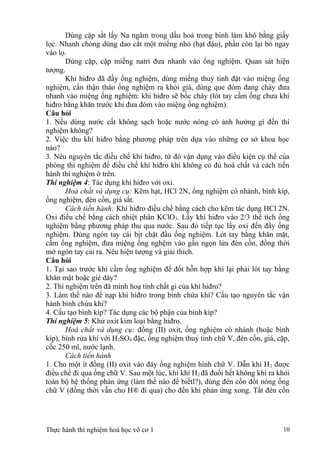 Dùng cặp sắt lấy Na ngâm trong dầu hoả trong bình làm khô bằng giấy
lọc. Nhanh chóng dùng dao cắt một miếng nhỏ (hạt đậu), phần còn lại bỏ ngay
vào lọ.
Dùng cặp, cặp miếng natri đưa nhanh vào ống nghiệm. Quan sát hiện
tượng.
Khi hiđro đã đầy ống nghiệm, dùng miếng thuỷ tinh đặt vào miệng ống
nghiệm, cẩn thận tháo ống nghiệm ra khỏi giá, dùng que đóm đang cháy đưa
nhanh vào miệng ống nghiệm: khí hiđro sẽ bốc cháy (lót tay cầm ống chưa khí
hiđro bằng khăn trước khi đưa đóm vào miệng ống nghiệm).
Câu hỏi
1. Nếu dùng nước cất không sạch hoặc nước nóng có ảnh hưởng gì đến thí
nghiệm không?
2. Việc thu khí hiđro bằng phương pháp trên dựa vào những cơ sở khoa học
nào?
3. Nêu nguyên tắc điều chế khí hiđro, từ đó vận dụng vào điều kiện cụ thể của
phòng thí nghiệm để điều chế khí hiđro khi không có đủ hoá chất và cách tiến
hành thí nghiệm ở trên.
Thí nghiệm 4: Tác dụng khí hiđro với oxi.
Hoá chất và dụng cụ: Kẽm hạt, HCl 2N, ống nghiệm có nhánh, bình kíp,
ống nghiệm, đèn cồn, giá sắt.
Cách tiến hành: Khí hiđro điều chế bằng cách cho kẽm tác dụng HCl 2N.
Oxi điều chế bằng cách nhiệt phân KClO3. Lấy khí hiđro vào 2/3 thể tích ống
nghiệm bằng phương pháp thu qua nước. Sau đó tiếp tục lấy oxi đến đầy ống
nghiệm. Dùng ngón tay cái bịt chặt đầu ống nghiệm. Lót tay bằng khăn mặt,
cầm ống nghiệm, đưa miệng ống nghệm vào gần ngọn lửa đèn cồn, đồng thời
mở ngón tay cải ra. Nêu hiện tượng và giải thích.
Câu hỏi
1. Tại sao trước khi cầm ống nghiệm để đốt hỗn hợp khí lại phải lót tay bằng
khăn mặt hoặc giẻ dày?
2. Thí nghiệm trên đã minh hoạ tính chất gì của khí hiđro?
3. Làm thế nào để nạp khí hiđro trong bình chứa khí? Cấu tạo nguyên tắc vận
hành bình chứa khí?
4. Cấu tạo bình kíp? Tác dụng các bộ phận của bình kíp?
Thí nghiệm 5: Khử oxit kim loại bằng hiđro.
Hoá chất và dụng cụ: đồng (II) oxit, ống nghiệm có nhánh (hoặc bình
kíp), bình rửa khí với H2SO4 đặc, ống nghiệm thuỷ tinh chữ V, đèn cồn, giá, cặp,
cốc 250 ml, nước lạnh.
Cách tiến hành
1. Cho một ít đồng (II) oxit vào đáy ống nghiệm hình chữ V. Dẫn khí H2 được
điều chế đi qua ống chữ V. Sau một lúc, khi khí H2 đã đuổi hết không khí ra khỏi
toàn bộ hệ thống phản ứng (làm thế nào để biếtl?), dùng đèn cồn đốt nóng ống
chữ V (đồng thời vẫn cho H® đi qua) cho đến khi phản ứng xong. Tắt đèn cồn
Thực hành thí nghiệm hoá học vô cơ 1 10
 