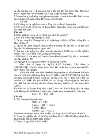 và vẫn tiếp tục cho H2 đi qua ống chữ V cho đến khi ống nguội hẳn. Tháo ống
chữ V, ngâm ống vào cốc đựng HNO3 đặc. Nhận xét hiện tượng.
2. Muốn chứng minh rằng trong phản ứng có tạo ra nước thì dẫn khí thoát ra vào
ông nghiệm khô, sạch, được đặt trong cốc nước lạnh.
Ghi chú
1. Các động tác thí nghiệm cần theo đúng trật tự như đã hướng dẫn.
2. Cần kiểm tra kĩ xem trong hệ thống đã hết không khí chưa, nếu cần thiết nên
đeo kính bảo hiểm.
Câu hỏi
1. Nhận xét hiện tượng và giải thích quá trình thí nghiệm?
2. Cho biết khi nào phản ứng kết thúc?
3. Tại sao trước khi đốt ống chữ V lại phải dùng khí hiđro đuổi hết không khí ra
khỏi hệ thống?
4. Tại sao khi phản ứng kết thúc, đã tắt đèn nhưng vẫn cho khí H2 đi qua khỏi
ống cho đến khi ống nghiệm nguội hẳn?
5. Tại sao phải ngâm ống phản ứng vào cốc đựng HNO3 sau khi thí nghiệm
xong? Thay HNO3 bằng H2SO4 loãng được không?
6. Khí hiđro có khả năng khử được oxit của kim loại nào? Dựa vào cơ sở nào để
dẫn đến kết luận đó?
Thí nghiệm 6: Tác dụng của hiđro với dung dịch AgNO3.
Hoá chất và dụng cụ: AgNO3 0,5N; Pb(NO3)2 0,5N (hoặc h
(CH3COO)2Pb); KMnO4 trong kiềm, bình kíp (hoặc ống nghiệm có nhánhh);
bình rửa khí ống nghiệm.
Cách tiến hành: Nối bình kíp (hoặc ống nghiệm có nhánhh) với hai bình
rửa khí. Bình thứ nhất đựng dung dịch Pb (NO3)2 hoặc (CH3COO)2Pb), bình thứ
hai đựng dung dịch KMnO4 trong môi trường kiềm. Khí H2 điều chế có thể lẫn
tạp chất H2S, AsH3. Khi qua các bình rửa khí, các tạp chất đó bị giữ lại. Nối bình
rửa khí thứ hai với ống dẫn khí nhúng vào ống nghiệm có chứa dung dịch
AgNO3.
Khi cho khí H2 đi qua dung dịch AgNO3, sau 10-15 phút dung dịch từ trong
suốt, không màu sẽ tối dần và cuối cùng chuyển sang màu đen theo phản ứng:
2Ag+
+ H2 = 2Ag + 2H+
Câu hỏi
1. Viết phương trình phản ứng:
Pb(NO3)2 + H2S
KMnO4 + KOH + AsH3
AgNO3 + H2S 
AgNO3 + AsH3 + H2O 
Từ đó nêu tác dụng của các bình rửa khí chứ dung dịch Pb (NO3)2 và KMnO4.
2. Trong thí nghiệm trên có thể thay thế dung dịch H2SO4 10% bằng dung dịch
HCl để điều chế khí hiđro được không?
3. Vì sao có tạp chất khí H2S, AsH3?
Thực hành thí nghiệm hoá học vô cơ 1 11
 