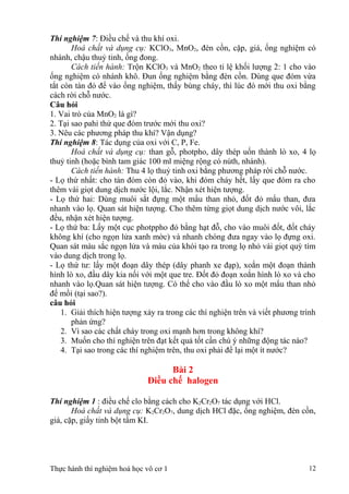 Thí nghiệm 7: Điều chế và thu khí oxi.
Hoá chất và dụng cụ: KClO3, MnO2, đèn cồn, cặp, giá, ống nghiệm có
nhánh, chậu thuỷ tinh, ống đong.
Cách tiến hành: Trộn KClO3 và MnO2 theo tỉ lệ khối lượng 2: 1 cho vào
ống nghiệm có nhánh khô. Đun ống nghiệm bằng đèn cồn. Dùng que đóm vừa
tắt còn tàn đỏ để vào ống nghiệm, thấy bùng cháy, thì lúc đó mới thu oxi bằng
cách rời chỗ nước.
Câu hỏi
1. Vai trò của MnO2 là gì?
2. Tại sao pahỉ thử que đóm trước mới thu oxi?
3. Nêu các phương pháp thu khí? Vận dụng?
Thí nghiệm 8: Tác dụng của oxi với C, P, Fe.
Hoá chất và dụng cụ: than gỗ, photpho, dây thép uốn thành lò xo, 4 lọ
thuỷ tinh (hoặc bình tam giác 100 ml miệng rộng có núth, nhánh).
Cách tiến hành: Thu 4 lọ thuỷ tinh oxi bằng phương pháp rời chỗ nước.
- Lọ thứ nhất: cho tàn đóm còn đỏ vào, khi đóm cháy hết, lấy que đóm ra cho
thêm vài giọt dung dịch nước lội, lắc. Nhận xét hiện tượng.
- Lọ thứ hai: Dùng muôi sắt đựng một mẩu than nhỏ, đốt đỏ mẩu than, đưa
nhanh vào lọ. Quan sát hiện tượng. Cho thêm từng giọt dung dịch nước vôi, lắc
đều, nhận xét hiện tượng.
- Lọ thứ ba: Lấy một cục photppho đỏ bằng hạt đỗ, cho vào muôi đốt, đốt cháy
không khí (cho ngọn lửa xanh mờc) và nhanh chóng đưa ngay vào lọ đựng oxi.
Quan sát màu sắc ngọn lửa và màu của khói tạo ra trong lọ nhỏ vài giọt quỳ tím
vào dung dịch trong lọ.
- Lọ thứ tư: lấy một đoạn dây thép (dây phanh xe đạp), xoắn một đoạn thành
hình lò xo, đầu dây kia nối với một que tre. Đốt đỏ đoạn xoắn hình lò xo và cho
nhanh vào lọ.Quan sát hiện tượng. Có thể cho vào đầu lò xo một mẩu than nhỏ
để mồi (tại sao?).
câu hỏi
1. Giải thích hiện tượng xảy ra trong các thí nghiện trên và viết phương trình
phản ứng?
2. Vì sao các chất cháy trong oxi mạnh hơn trong không khí?
3. Muốn cho thí nghiện trên đạt kết quả tốt cần chú ý những động tác nào?
4. Tại sao trong các thí nghiệm trên, thu oxi phải để lại một ít nước?
Bài 2
Điều chế halogen
Thí nghiệm 1 : điều chế clo bằng cách cho K2Cr2O7 tác dụng với HCl.
Hoá chất và dụng cụ: K2Cr2O7, dung dịch HCl đặc, ống nghiệm, đèn cồn,
giá, cặp, giấy tinh bột tẩm KI.
Thực hành thí nghiệm hoá học vô cơ 1 12
 