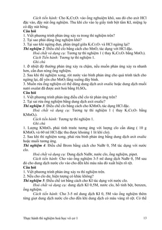 Cách tiến hành: Cho K2Cr2O7 vào ống nghuiệm khô, sau đó cho axit HCl
đặc vào, đậy nút ống nghiệm. Thu khí clo vào lọ giấy tinh bột tẩm KI, miệng lọ
có đậy nút bông.
Câu hỏi
1. Viết phương trình phản ứng xảy ra trong thí nghiệm trên?
2. Tại sao phải dùng ống nghiệm khô?
3. Tại sao khi ngừng đun, phản ứngd giữa K2Cr2O7 và HCl ngừng lại?
Thí nghiệm 2: Điều chế clo bằng cách cho MnO2 tác dụng với HCl đặc.
Hoá chất và dụng cụ: Tương tự thí nghiệm 1 ( thay K2Cr2O7 bằng MnO2).
Cách Tiến hành: Tương tự thí nghiệm 1.
Ghi chú
1. ở nhiệt độ thường phản ứng xảy ra chậm, nếu muốn phản ứng xảy ra nhanh
hơn, cần đun nóng ống nghiệm.
2. Sau khi thí nghiệm xong, rót nước vào bình phản ứng cho quá trình tách cho
ngừng lại, để yên cho MnO2 lắng xuống đáy bình.
3. Muốn rửa ống nghiệm có thể dùng dung dịch axit oxalic hoặc dung dịch muối
natri oxalat đã được axit hoá bằng H2SO4.
Câu hỏi
1. Viết phương trình phản ứng điều chế clo từ phản ứng trên?
2. Tại sai rửa ống nghiệm bằng dung dịch axit oxalic?
Thí nghiệm 3: Điều chế clo bằng cách cho KMnO4 tác dụng HCl đặc.
Hoá chất và dụng cụ: Tương tự thí nghiệm 1 ( thay K2Cr2O7 bằng
KMnO4).
Cách tiến hành: Tương tự thí nghiệm 1.
Ghi chú
1. Lượng KMnO4 phải tính trước tương ứng với lượng clo cần dùng ( 10 g
KMnO4 và 60 ml HCl đặc thu được khoảng 1 lit khí clo).
2. Sau khi thí nghiệm xong, phải rửa bình phản ứng bằng dung dịch axit oxalic
hoặc muối tương ứng.
Thí nghiệm 4: Điều chế Brom bằng cách cho NaBr 0, 5M tác dụng với nước
clo.
Hoá chất và dụng cụ: Dung dịch NaBr, nước clo, ống nghiệm, pipet.
Cách tiến hành: Cho vào ống nghiệm 3-5 ml dung dịch NaBr 0, 5M sau
đó cho dung dịch nước clo vào cho đến khi màu nâu đỏ xuất hiện rõ rệt.
Câu hỏi
1. Viết phương trình phản ứng xảy ra thí nghiệm trên.
2. Nếu cho clo dư, hiện tượng có khác không?
Thí nghiệm 5: Điều chế iot bằng cách cho KI tác dụng với nước clo.
Hoá chất và dụng cụ: dung dịch KI 0,5M, nước clo, hồ tinh bột, benzen,
ống nghiệm.
Cách tiến hành: Cho 3-5 ml dung dịch KI 0, 5M vào ống nghiệm thêm
từng giọt dung dịch nước clo cho đến khi dung dịch có màu vàng rõ rệt. Có thể
Thực hành thí nghiệm hoá học vô cơ 1 13
 