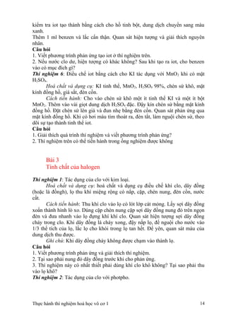kiểm tra iot tạo thành bằng cách cho hồ tinh bột, dung dịch chuyển sang màu
xanh.
Thêm 1 ml benzen và lắc cẩn thận. Quan sát hiện tượng và giải thích nguyên
nhân.
Câu hỏi
1. Viết phương trình phản ứng tạo iot ở thí nghiệm trên.
2. Nếu nước clo dư, hiện tượng có khác không? Sau khi tạo ra iot, cho benzen
vào có mục đích gì?
Thí nghiệm 6: Điều chế iot bằng cách cho KI tác dụng với MnO2 khi có mặt
H2SO4.
Hoá chất và dụng cụ: KI tinh thể, MnO2, H2SO4 98%, chén sứ khô, mặt
kính đồng hồ, giá sắt, đèn cồn.
Cách tiến hành: Cho vào chén sứ khô một ít tinh thể KI và một ít bột
MnO2. Thêm vào vài giọt dung dịch H2SO4 đặc. Đậy kín chén sứ bằng mặt kính
đồng hồ. Đặt chén sứ lên giá và đun nhẹ bằng đèn cồn. Quan sát phản ứng qua
mặt kính đồng hồ. Khi có hơi màu tím thoát ra, đèn tắt, làm nguội chén sứ, theo
dõi sự tạo thành tinh thể iot.
Câu hỏi
1. Giải thích quá trình thí nghiệm và viết phương trình phản ứng?
2. Thí nghiệm trên có thể tiến hành trong ống nghiệm được không
Bài 3
Tính chất của halogen
Thí nghiệm 1: Tác dụng của clo với kim loại.
Hoá chất và dụng cụ: hoá chất và dụng cụ điều chế khí clo, dây đồng
(hoặc là đồngh), lọ thu khí miệng rộng có nắp, cặp, chén nung, đèn cồn, nước
cất.
Cách tiến hành: Thu khí clo vào lọ có lót lớp cát mỏng. Lấy sợi dây đồng
xoắn thành hình lò xo. Dùng cặp chén nung cặp sợi dây đồng nung đỏ trên ngọn
đèn và đưa nhanh vào lọ đựng khí khí clo. Quan sát hiện tượng sợi dây đồng
cháy trong clo. Khi dây đồng lá cháy xong, đậy nắp lọ, để nguội cho nước vào
1/3 thể tích của lọ, lắc lọ cho khói trong lọ tan hết. Để yên, quan sát màu của
dung dịch thu được.
Ghi chú: Khi dây đồng cháy không được chạm vào thành lọ.
Câu hỏi
1. Viết phương trình phản ứng và giải thích thí nghiệm.
2. Tại sao phải nung đỏ dây đồng trước khi cho phản ứng.
3. Thí nghiệm này có nhất thiết phải dùng khí clo khô không? Tại sao phải thu
vào lọ khô?
Thí nghiệm 2: Tác dụng của clo với photpho.
Thực hành thí nghiệm hoá học vô cơ 1 14
 